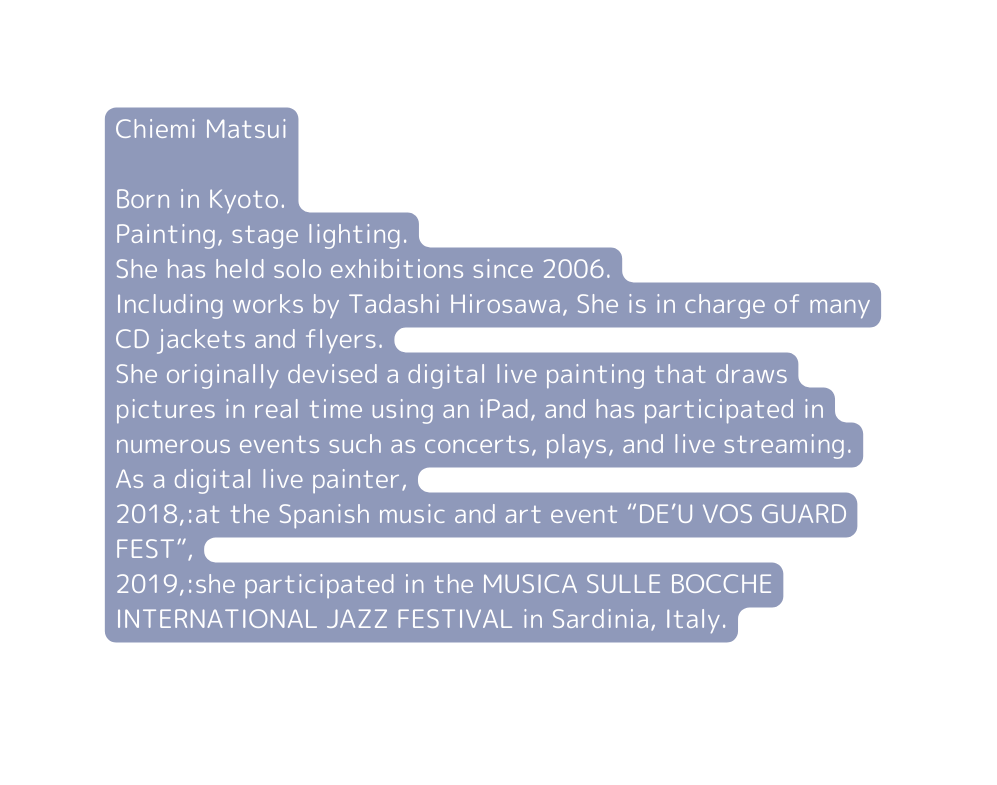 Chiemi Matsui Born in Kyoto Painting stage lighting She has held solo exhibitions since 2006 Including works by Tadashi Hirosawa She is in charge of many CD jackets and flyers She originally devised a digital live painting that draws pictures in real time using an iPad and has participated in numerous events such as concerts plays and live streaming As a digital live painter 2018 at the Spanish music and art event DE U VOS GUARD FEST 2019 she participated in the MUSICA SULLE BOCCHE INTERNATIONAL JAZZ FESTIVAL in Sardinia Italy