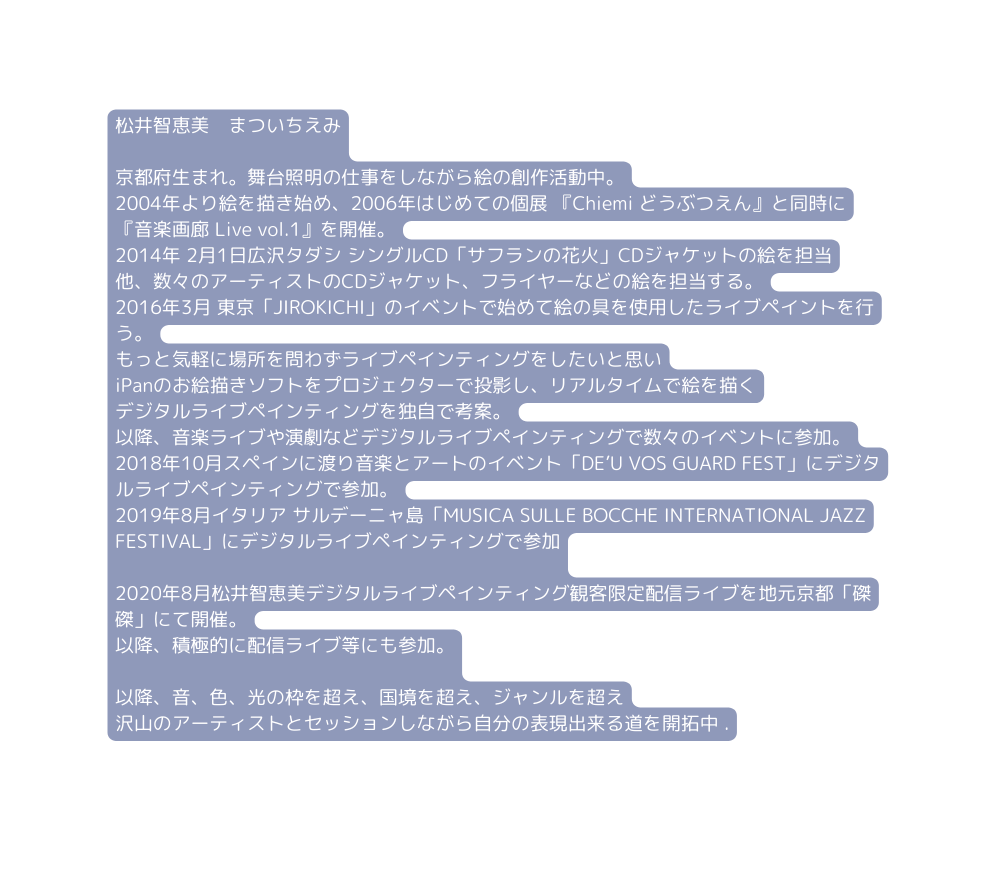 松井智恵美 まついちえみ 京都府生まれ 舞台照明の仕事をしながら絵の創作活動中 2004年より絵を描き始め 2006年はじめての個展 Chiemi どうぶつえん と同時に 音楽画廊 Live vol 1 を開催 2014年 2月1日広沢タダシ シングルCD サフランの花火 CDジャケットの絵を担当 他 数々のアーティストのCDジャケット フライヤーなどの絵を担当する 2016年3月 東京 JIROKICHI のイベントで始めて絵の具を使用したライブペイントを行う もっと気軽に場所を問わずライブペインティングをしたいと思い iPanのお絵描きソフトをプロジェクターで投影し リアルタイムで絵を描く デジタルライブペインティングを独自で考案 以降 音楽ライブや演劇などデジタルライブペインティングで数々のイベントに参加 2018年10月スペインに渡り音楽とアートのイベント DE U VOS GUARD FEST にデジタルライブペインティングで参加 2019年8月イタリア サルデーニャ島 MUSICA SULLE BOCCHE INTERNATIONAL JAZZ FESTIVAL にデジタルライブペインティングで参加 2020年8月松井智恵美デジタルライブペインティング観客限定配信ライブを地元京都 磔磔 にて開催 以降 積極的に配信ライブ等にも参加 以降 音 色 光の枠を超え 国境を超え ジャンルを超え 沢山のアーティストとセッションしながら自分の表現出来る道を開拓中